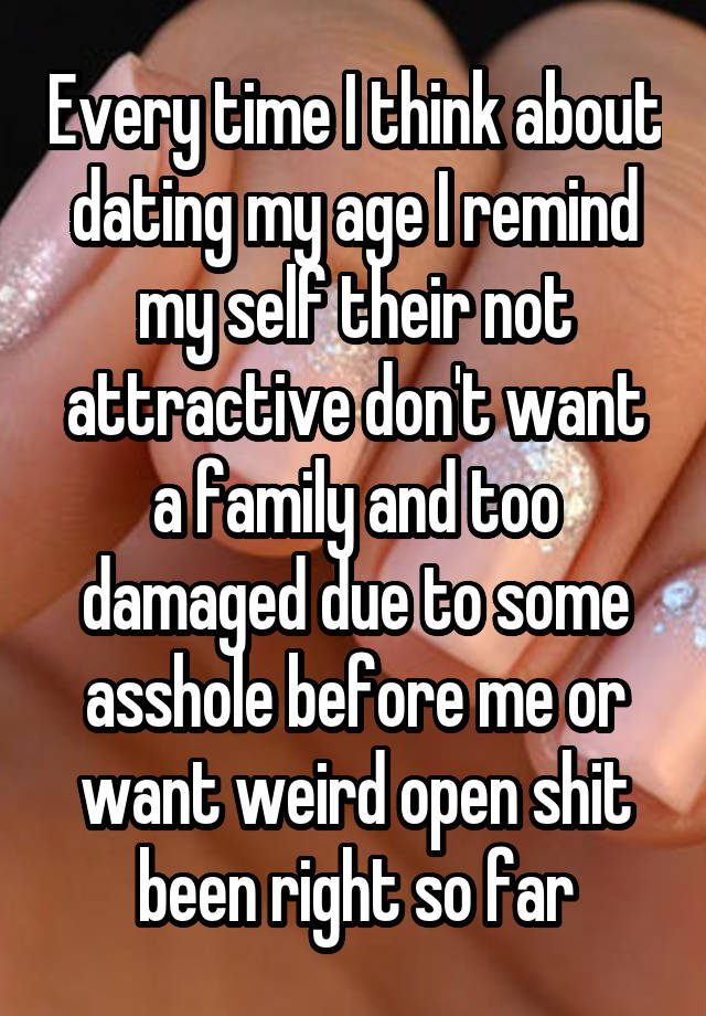 Every time I think about dating my age I remind my self their not attractive don't want a family and too damaged due to some asshole before me or want weird open shit been right so far