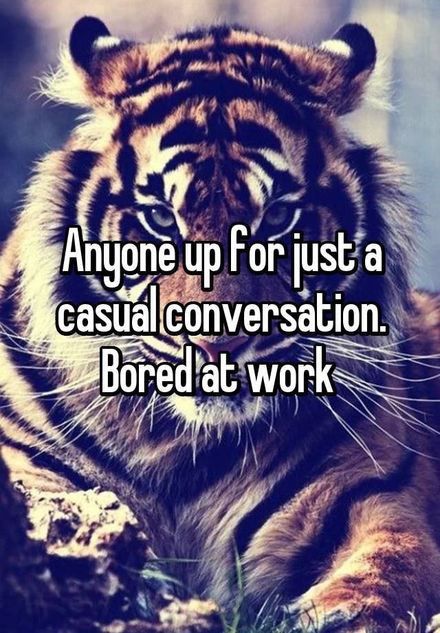 Anyone up for just a casual conversation. Bored at work 