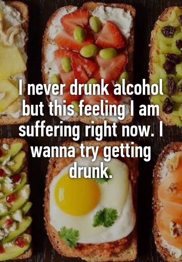 I never drunk alcohol but this feeling I am suffering right now. I wanna try getting drunk.