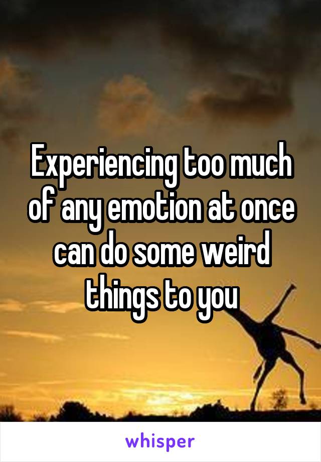 Experiencing too much of any emotion at once can do some weird things to you
