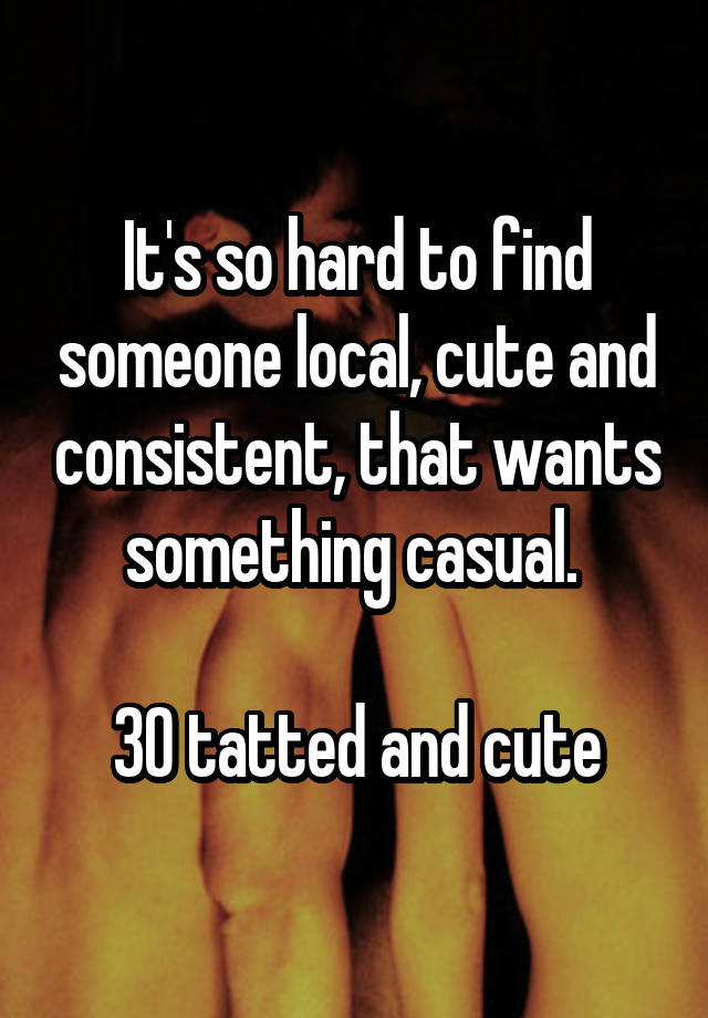 It's so hard to find someone local, cute and consistent, that wants something casual. 

30 tatted and cute