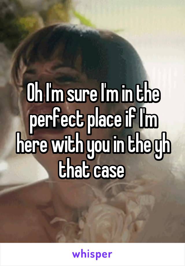 Oh I'm sure I'm in the perfect place if I'm here with you in the yh that case 