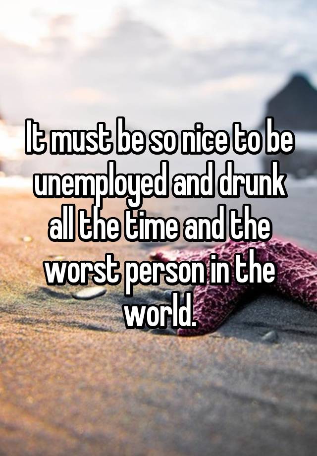 It must be so nice to be unemployed and drunk all the time and the worst person in the world.