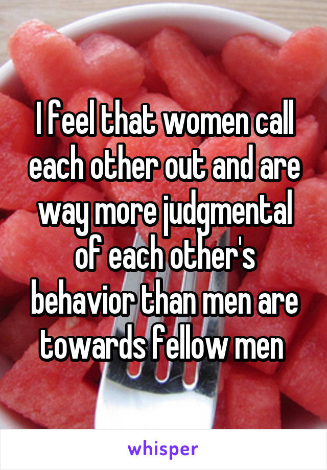 I feel that women call each other out and are way more judgmental of each other's behavior than men are towards fellow men 
