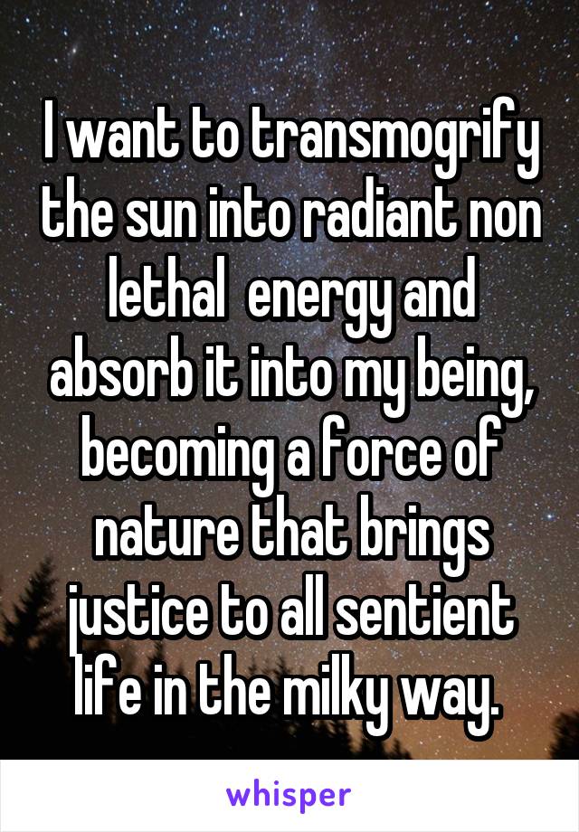 I want to transmogrify the sun into radiant non lethal  energy and absorb it into my being, becoming a force of nature that brings justice to all sentient life in the milky way. 