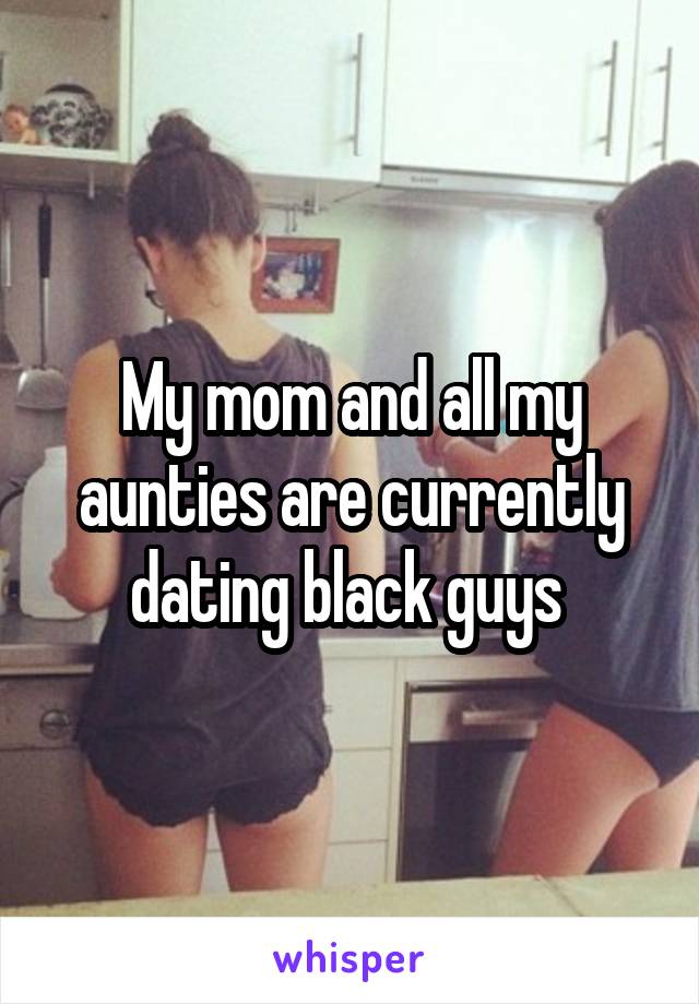 My mom and all my aunties are currently dating black guys 