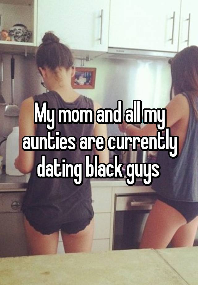 My mom and all my aunties are currently dating black guys 