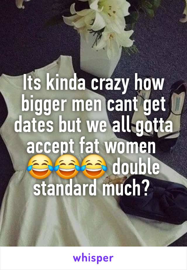 Its kinda crazy how bigger men cant get dates but we all gotta accept fat women 
😂😂😂 double standard much? 