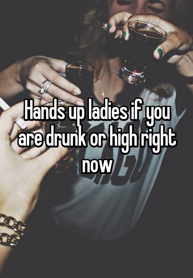 Hands up ladies if you are drunk or high right now