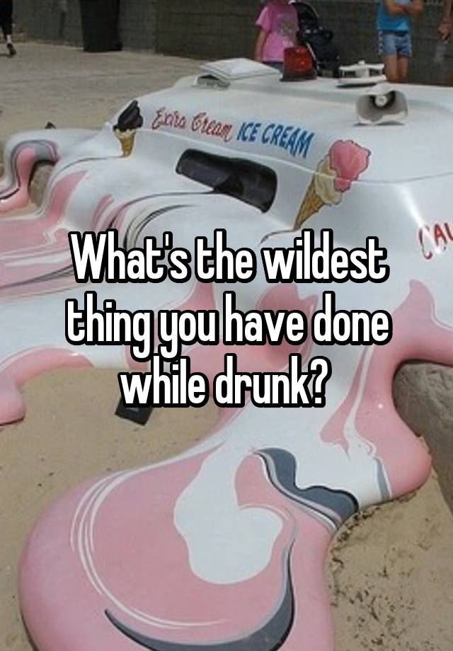 What's the wildest thing you have done whiIe drunk? 