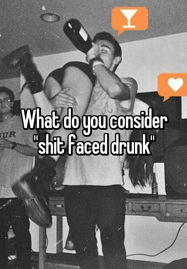 What do you consider "shit faced drunk"