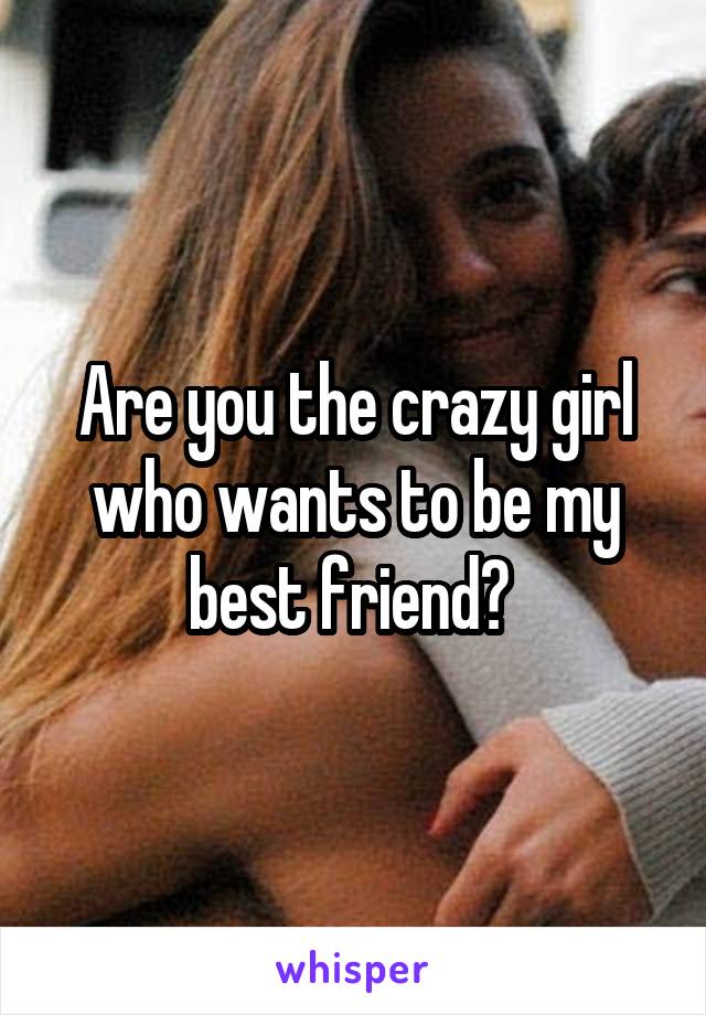 Are you the crazy girl who wants to be my best friend? 