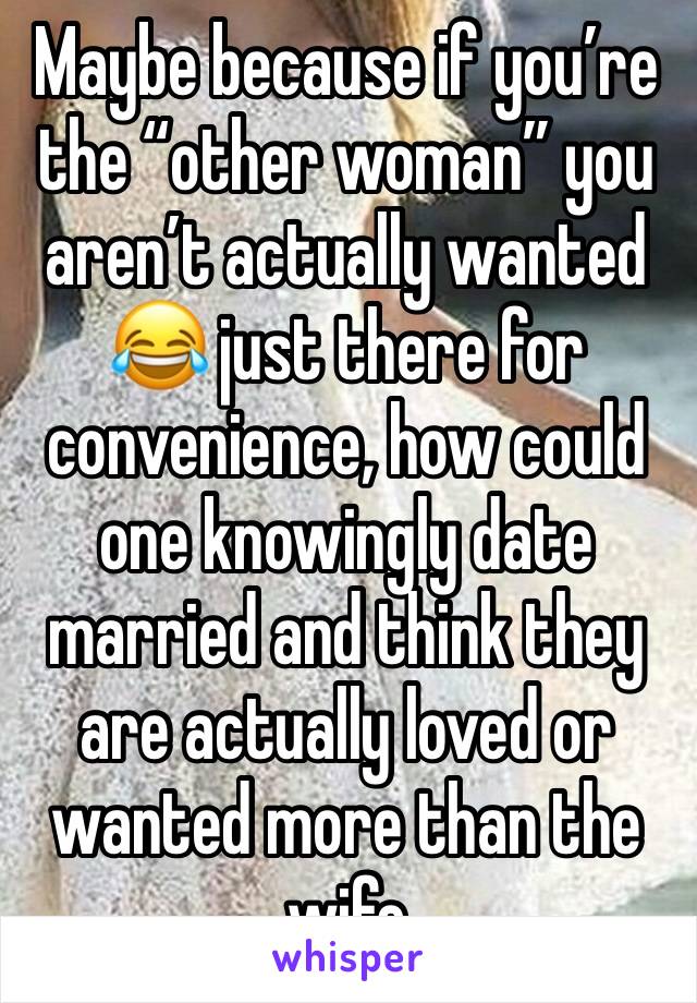 Maybe because if you’re the “other woman” you aren’t actually wanted 😂 just there for convenience, how could one knowingly date married and think they are actually loved or wanted more than the wife