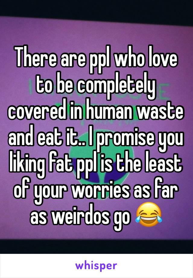 There are ppl who love to be completely covered in human waste and eat it.. I promise you liking fat ppl is the least of your worries as far as weirdos go 😂