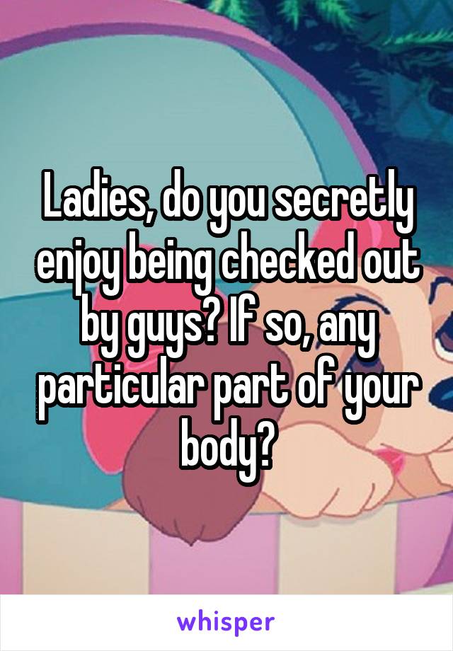 Ladies, do you secretly enjoy being checked out by guys? If so, any particular part of your body?