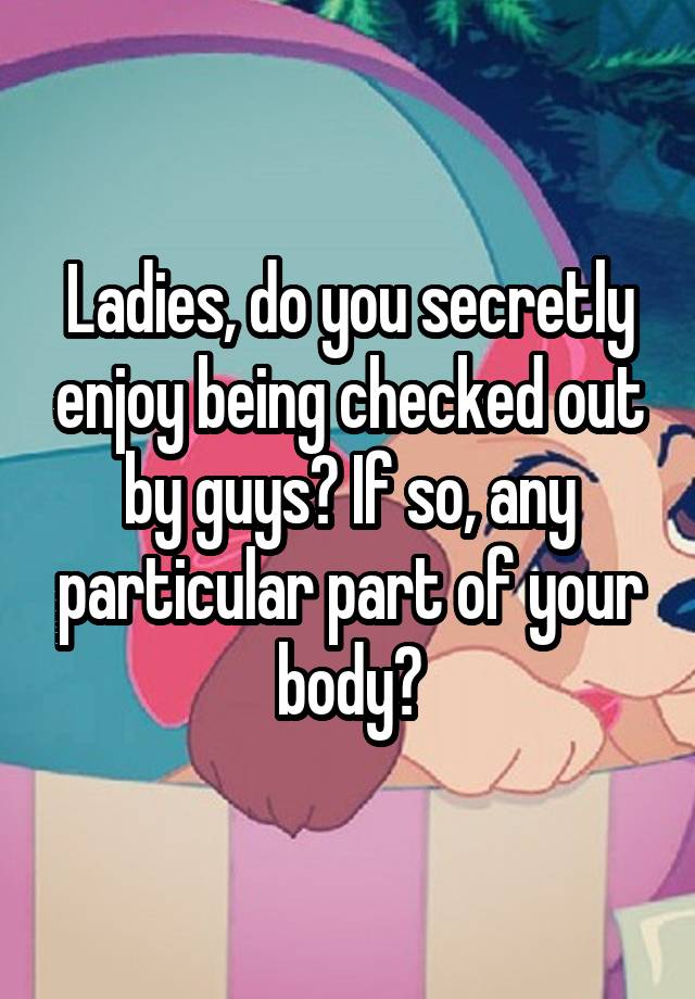 Ladies, do you secretly enjoy being checked out by guys? If so, any particular part of your body?