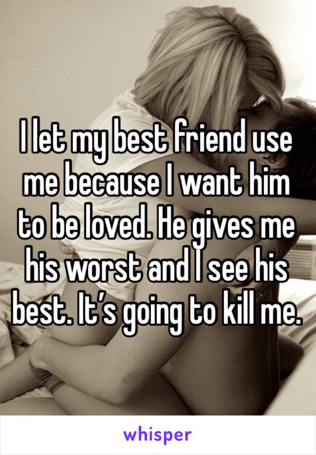 I let my best friend use me because I want him to be loved. He gives me his worst and I see his best. It’s going to kill me.