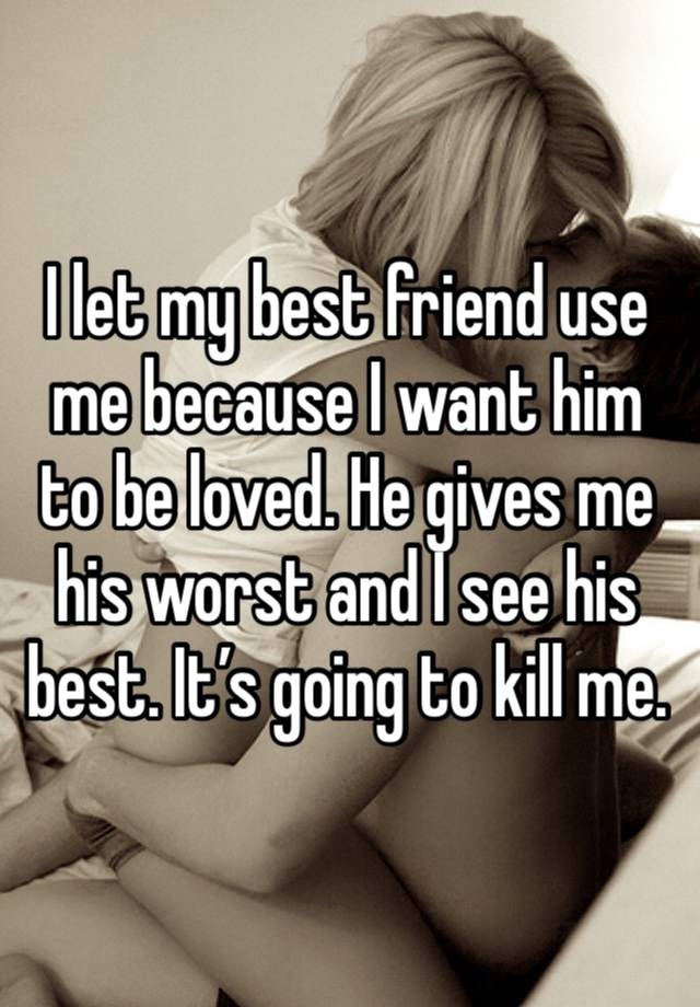 I let my best friend use me because I want him to be loved. He gives me his worst and I see his best. It’s going to kill me.