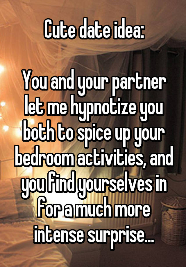 Cute date idea:

You and your partner let me hypnotize you both to spice up your bedroom activities, and you find yourselves in for a much more intense surprise...