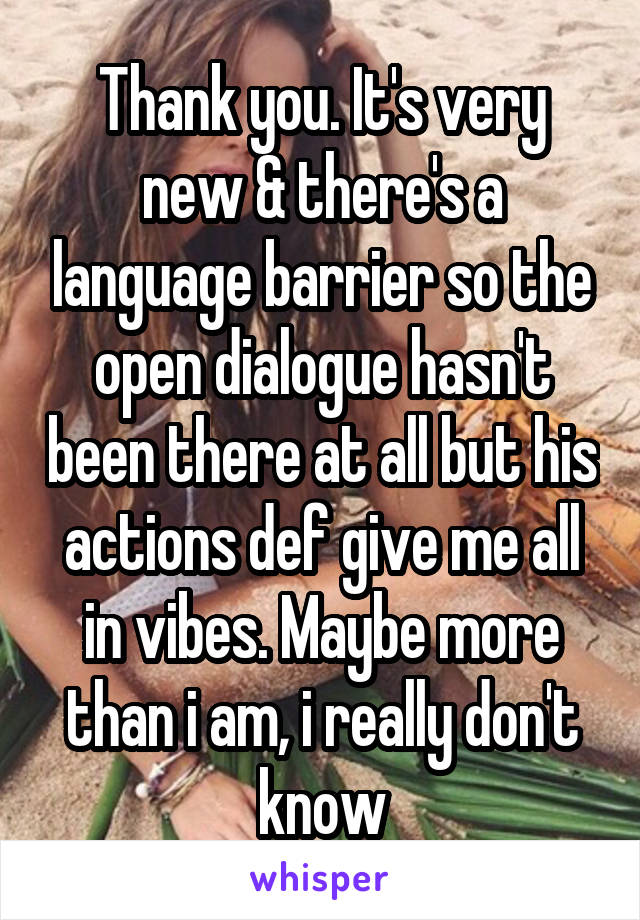 Thank you. It's very new & there's a language barrier so the open dialogue hasn't been there at all but his actions def give me all in vibes. Maybe more than i am, i really don't know