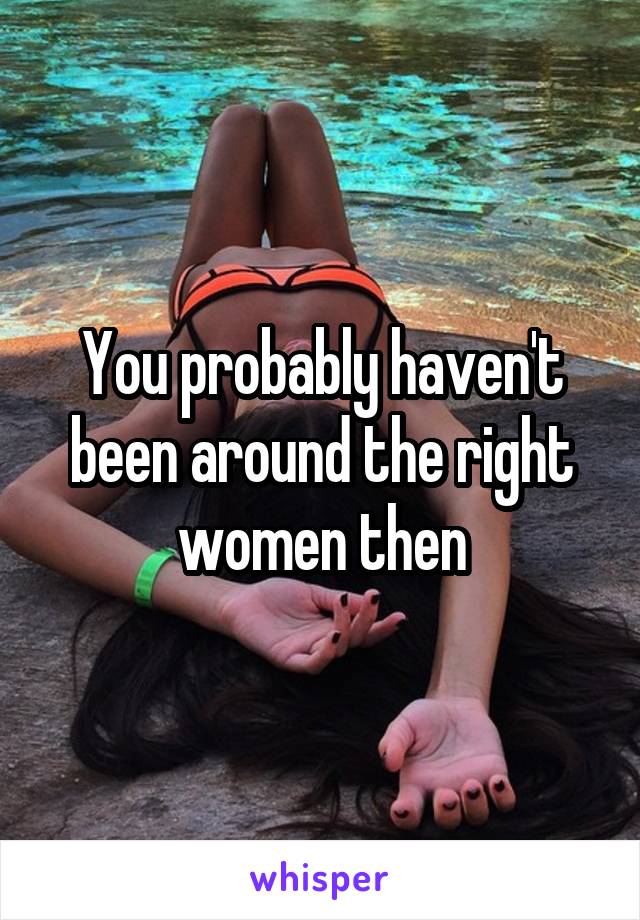 You probably haven't been around the right women then