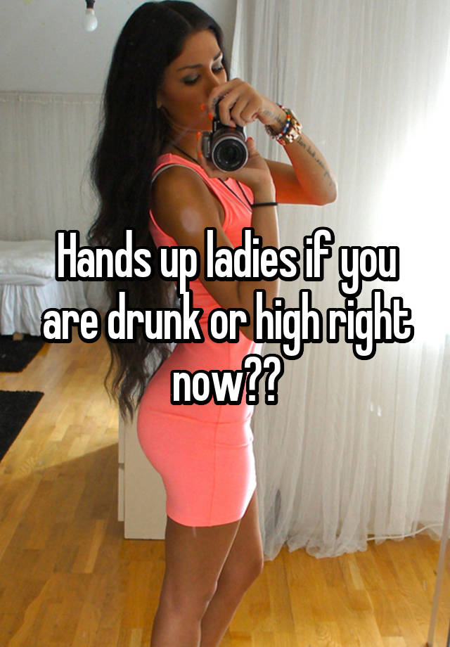 Hands up ladies if you are drunk or high right now??