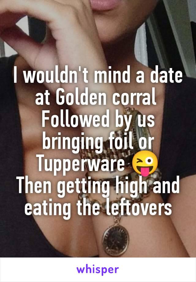 I wouldn't mind a date at Golden corral 
Followed by us bringing foil or Tupperware 😜
Then getting high and eating the leftovers