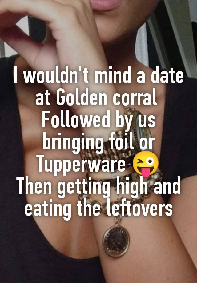 I wouldn't mind a date at Golden corral 
Followed by us bringing foil or Tupperware 😜
Then getting high and eating the leftovers