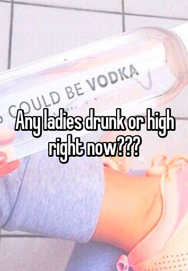 Any ladies drunk or high right now???