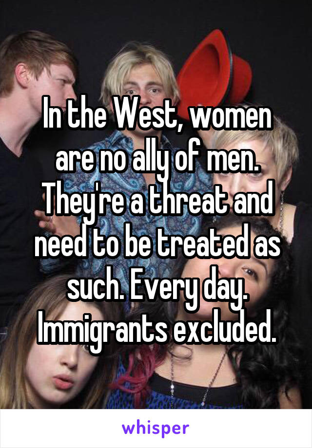 In the West, women are no ally of men. They're a threat and need to be treated as such. Every day. Immigrants excluded.