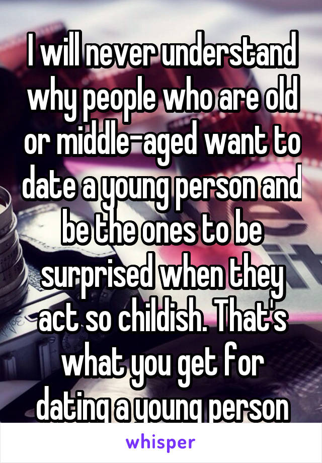 I will never understand why people who are old or middle-aged want to date a young person and be the ones to be surprised when they act so childish. That's what you get for dating a young person