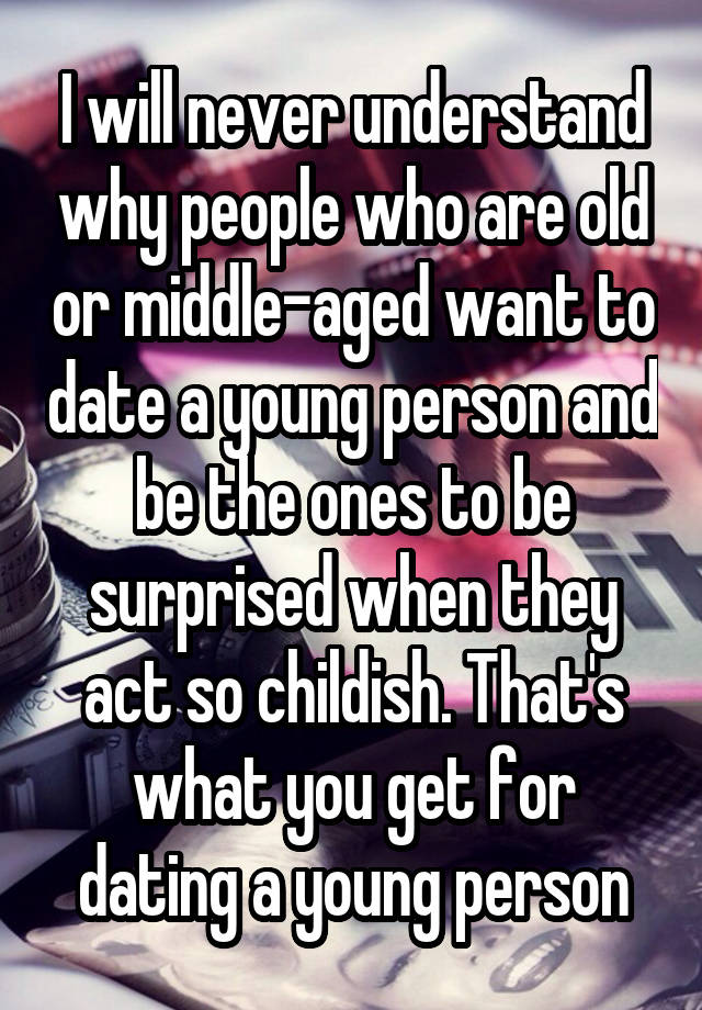 I will never understand why people who are old or middle-aged want to date a young person and be the ones to be surprised when they act so childish. That's what you get for dating a young person