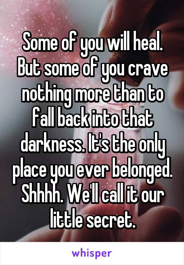 Some of you will heal.
But some of you crave nothing more than to fall back into that darkness. It's the only place you ever belonged.
Shhhh. We'll call it our little secret.