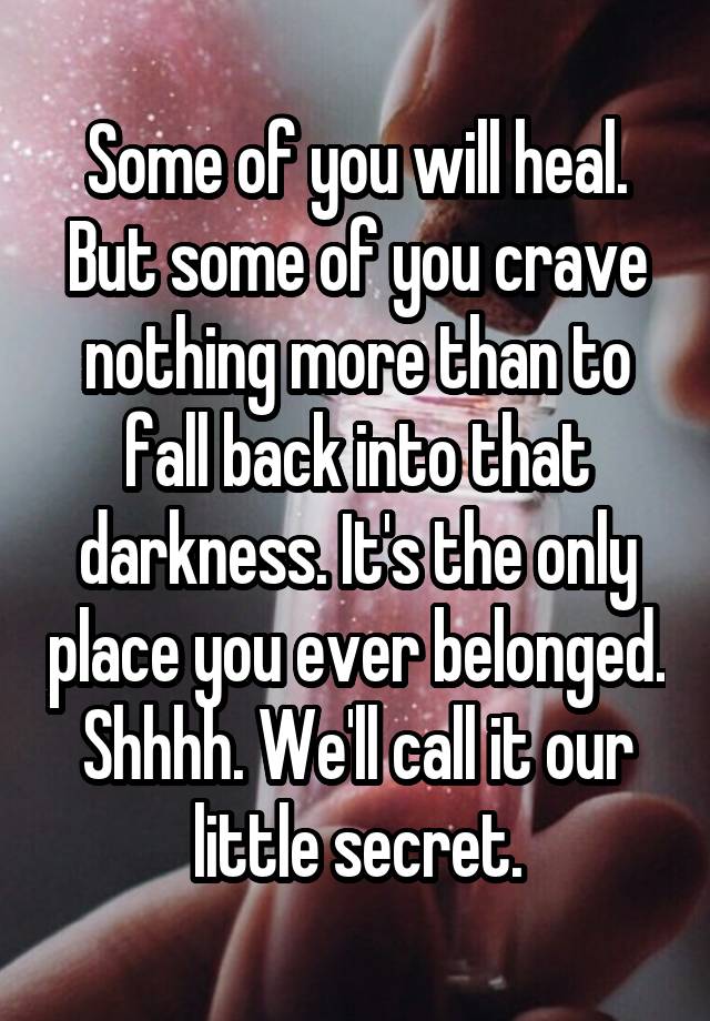 Some of you will heal.
But some of you crave nothing more than to fall back into that darkness. It's the only place you ever belonged.
Shhhh. We'll call it our little secret.