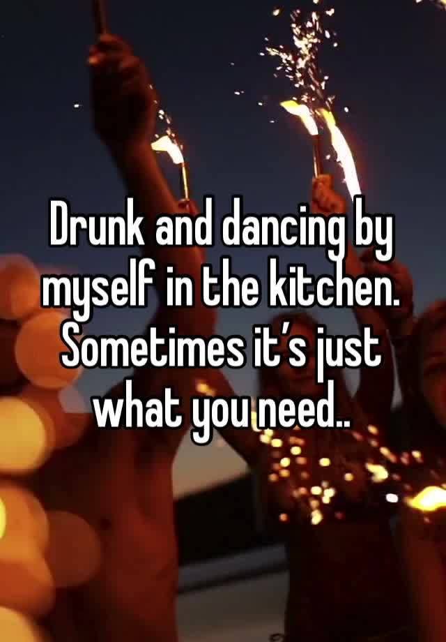 Drunk and dancing by myself in the kitchen. Sometimes it’s just what you need..