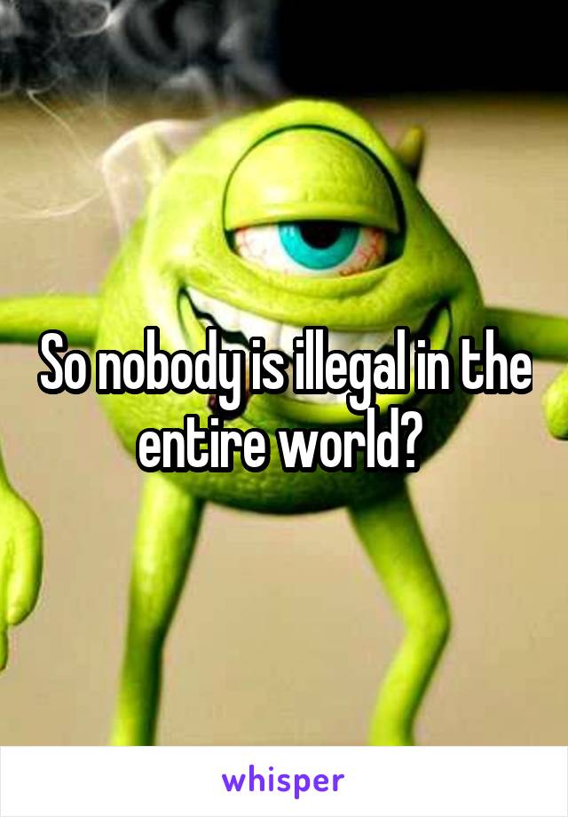 So nobody is illegal in the entire world? 