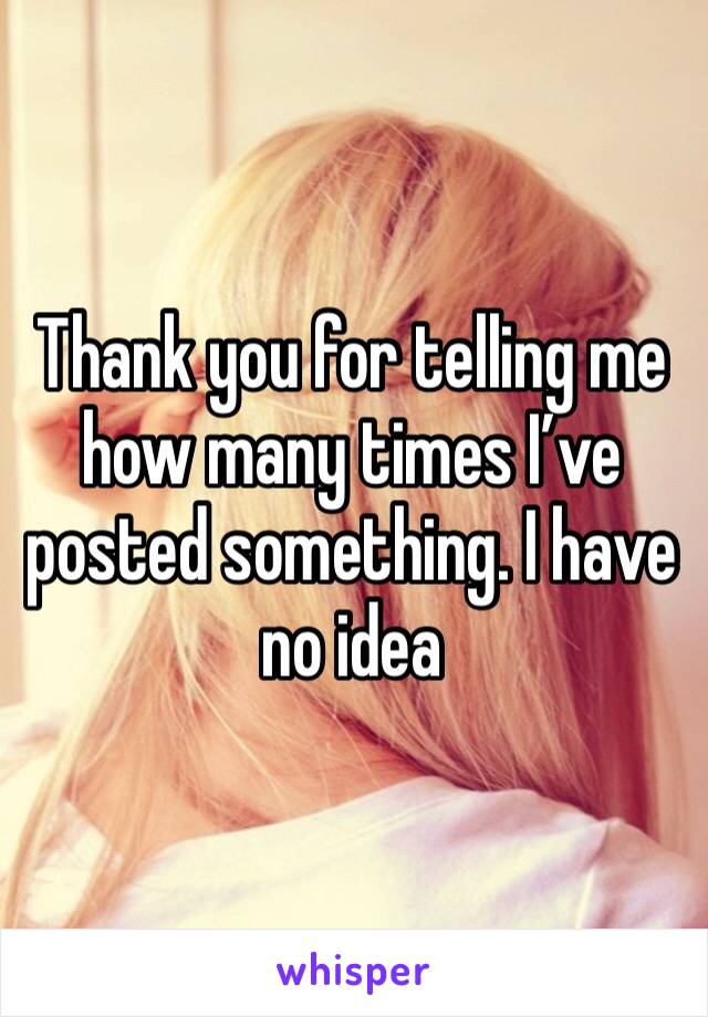 Thank you for telling me how many times I’ve posted something. I have no idea