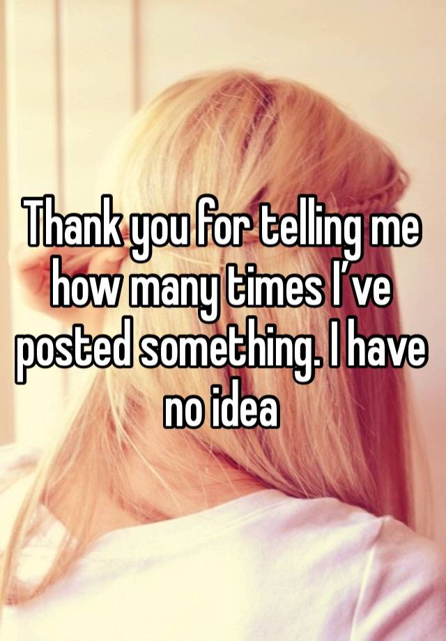 Thank you for telling me how many times I’ve posted something. I have no idea