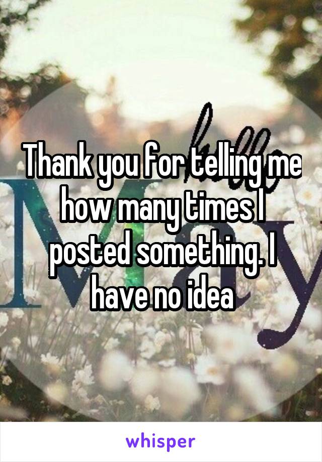 Thank you for telling me how many times I posted something. I have no idea