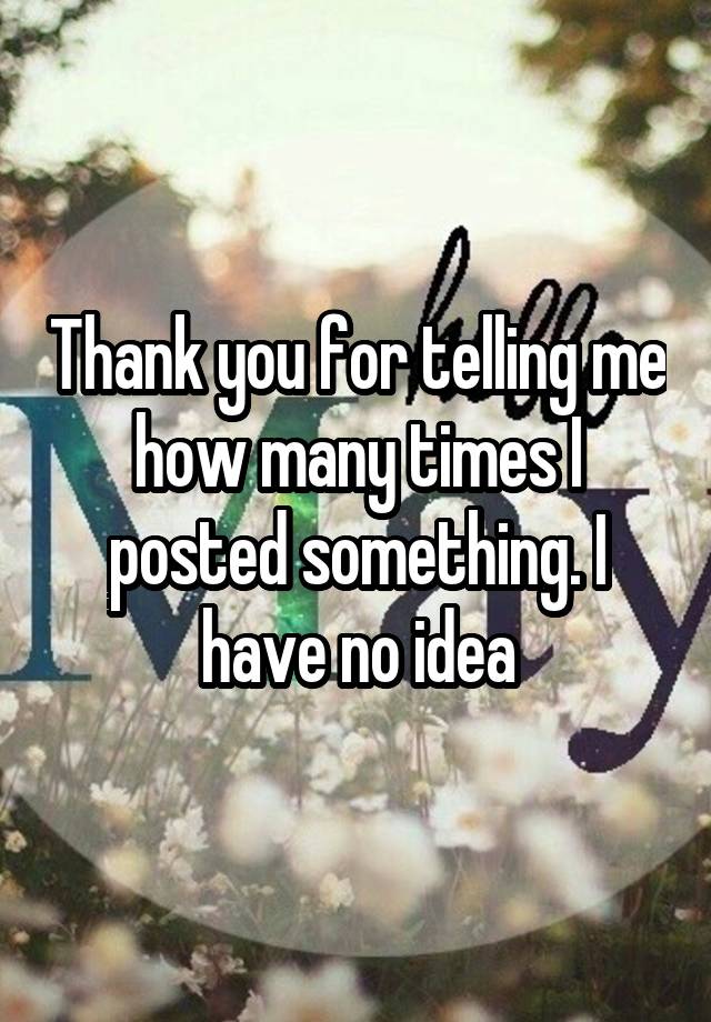 Thank you for telling me how many times I posted something. I have no idea