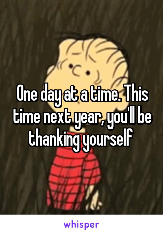 One day at a time. This time next year, you'll be thanking yourself 