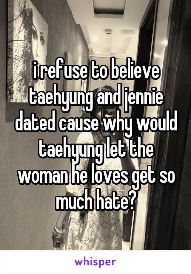 i refuse to believe taehyung and jennie dated cause why would taehyung let the woman he loves get so much hate?