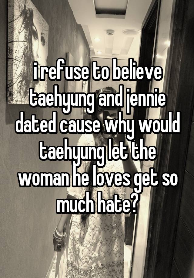 i refuse to believe taehyung and jennie dated cause why would taehyung let the woman he loves get so much hate?