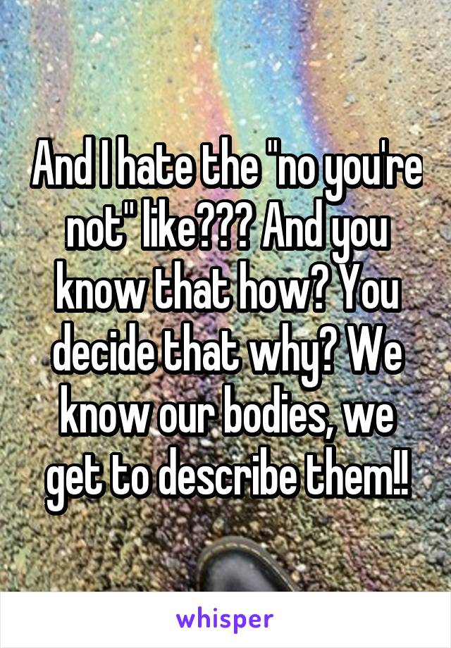 And I hate the "no you're not" like??? And you know that how? You decide that why? We know our bodies, we get to describe them!!