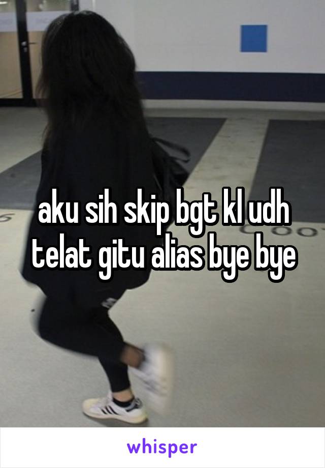 aku sih skip bgt kl udh telat gitu alias bye bye