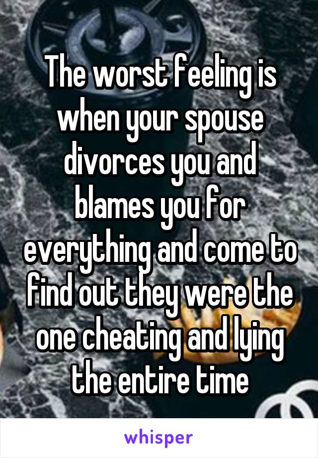 The worst feeling is when your spouse divorces you and blames you for everything and come to find out they were the one cheating and lying the entire time