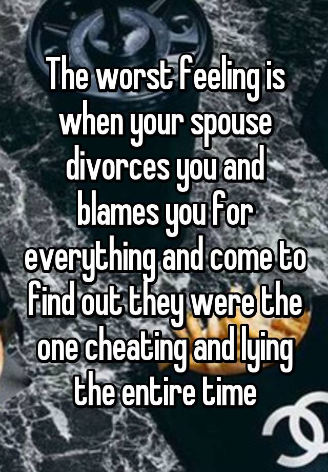 The worst feeling is when your spouse divorces you and blames you for everything and come to find out they were the one cheating and lying the entire time