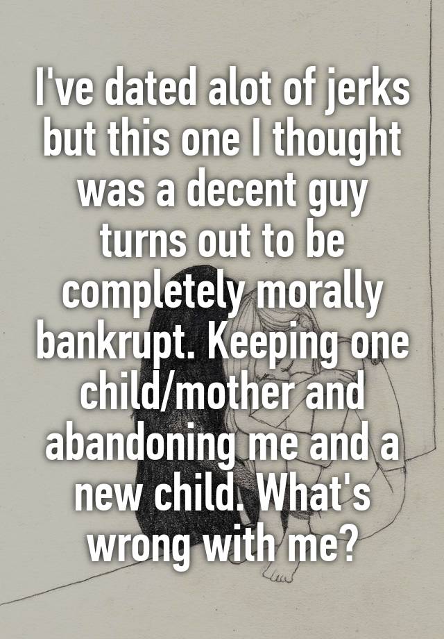 I've dated alot of jerks but this one I thought was a decent guy turns out to be completely morally bankrupt. Keeping one child/mother and abandoning me and a new child. What's wrong with me?