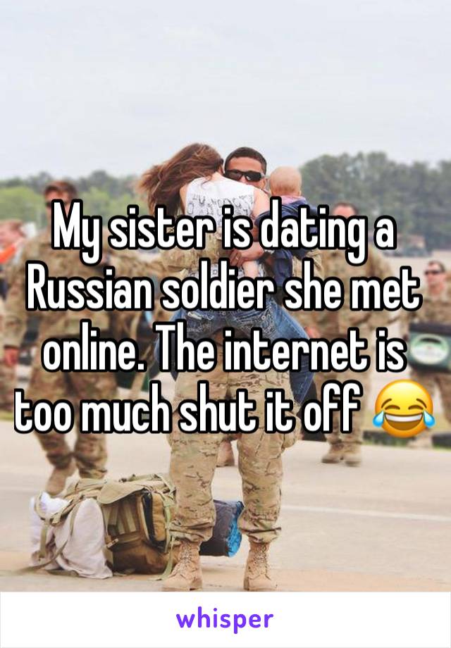 My sister is dating a Russian soldier she met online. The internet is too much shut it off 😂