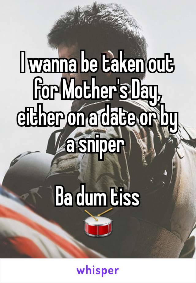 I wanna be taken out for Mother's Day, either on a date or by a sniper 

Ba dum tiss
🥁